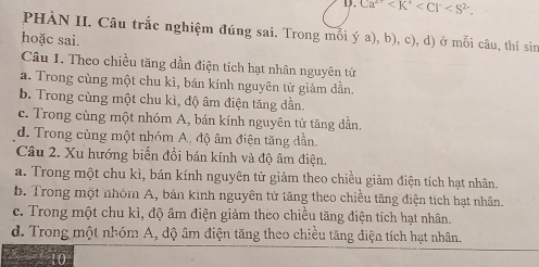 Ca^(2+)
PHÀN II. Câu trắc nghiệm đúng sai. Trong mối ý a), b), c), d) ở mỗi câu, thí sin
hoặc sai.
Câu 1. Theo chiều tăng dần điện tích hạt nhân nguyên tử
a. Trong cùng một chu kì, bán kính nguyên tử giảm dẫn.
b. Trong cùng một chu kì, độ âm điện tăng dần.
c. Trong cùng một nhóm A, bán kính nguyên tử tăng dần.
d. Trong cùng một nhóm A, độ âm điện tăng dần.
Câu 2. Xu hướng biển đổi bán kính và độ âm điện.
a. Trong một chu kì, bán kính nguyên tử giảm theo chiều giảm điện tích hạt nhân.
b. Trong một nhóm A, bản kinh nguyên tử tăng theo chiều tăng điện tích hạt nhân.
c. Trong một chu kì, độ âm điện giảm theo chiều tăng điện tích hạt nhân.
d. Trong một nhóm A, độ âm điện tăng theo chiều tăng điện tích hạt nhân.