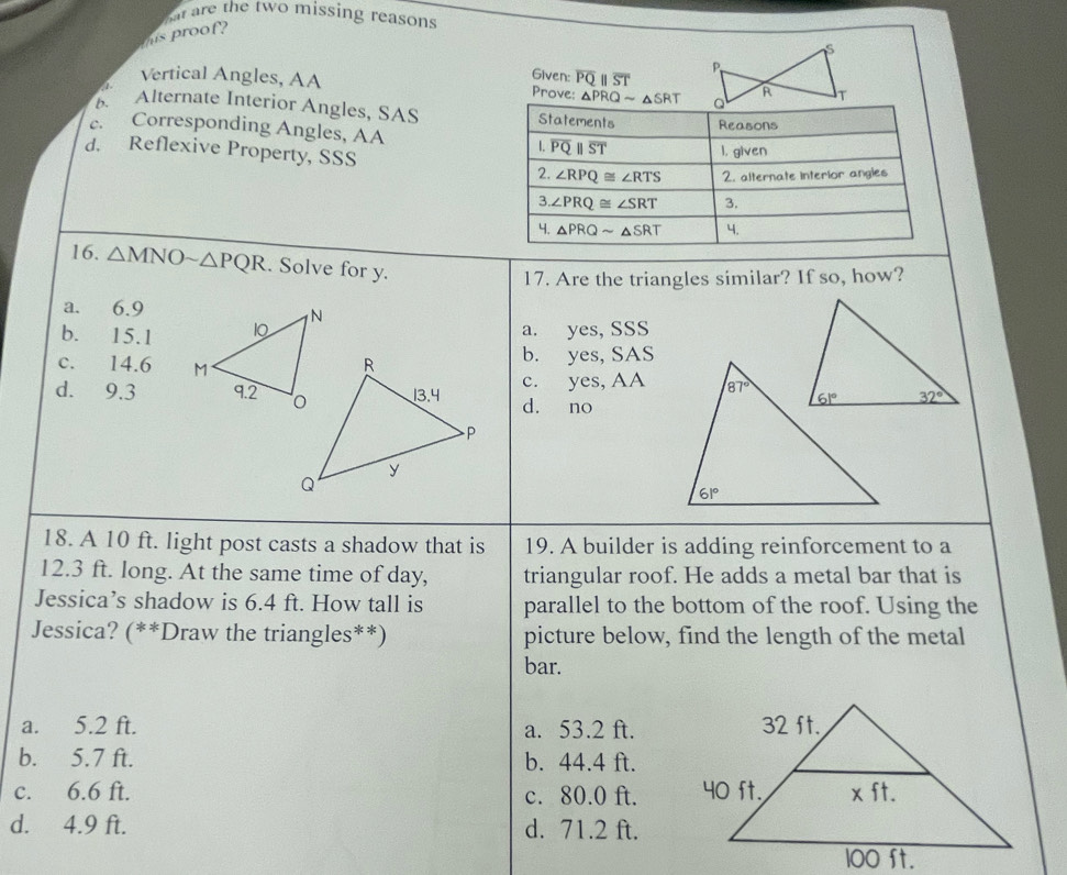 hat are the two missing reasons
his proof?
Given: overline PQ ST
Vertical Angles, AA Prove: 0 PRQsim △ SRT
1
b. Alternate Interior Angles, SAS
c. Corresponding Angles, AA
d. Reflexive Property, SSS 
16. △ MNOsim △ PQR. Solve for y.
17. Are the triangles similar? If so, how?
a. 6.9
b. 15.1 a. yes, SSS
c. 14.6 b. yes, SAS
c. yes, AA
d. 9.3d. no
18. A 10 ft. light post casts a shadow that is 19. A builder is adding reinforcement to a
12.3 ft. long. At the same time of day, triangular roof. He adds a metal bar that is
Jessica’s shadow is 6.4 ft. How tall is parallel to the bottom of the roof. Using the
Jessica? (**Draw the triangles**) picture below, find the length of the metal
bar.
a. 5.2 ft. a. 53.2 ft.
b. 5.7 ft. b. 44.4 ft.
c. 6.6 ft. c. 80.0 ft.
d. 4.9 ft. d. 71.2 ft.