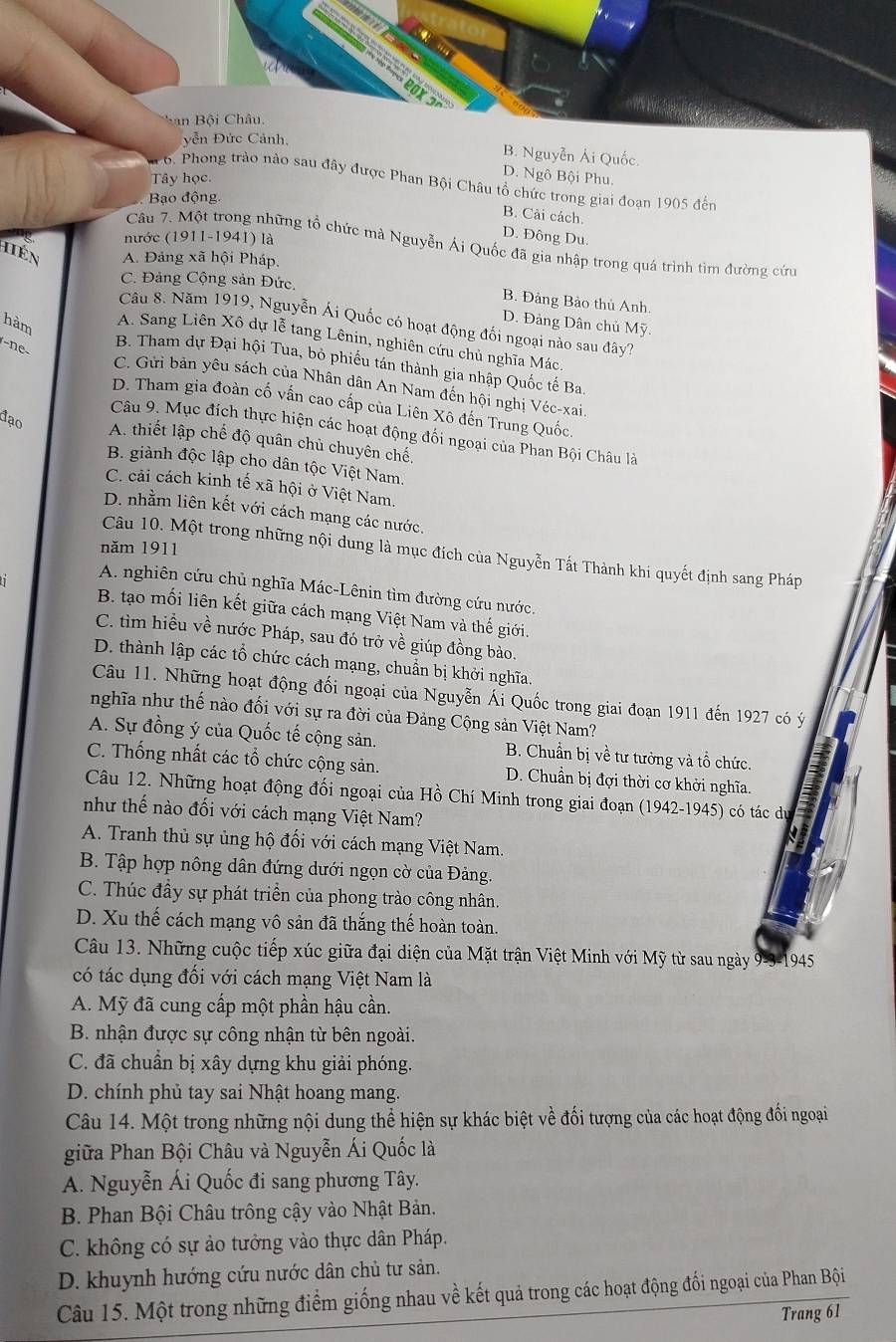 San Bội Châu.
yễn Đức Cảnh,
B. Nguyễn Ái Quốc.
Tây học.
D. Ngô Bội Phu.
6. Phong trảo nào sau đây được Phan Bội Châu tổ chức trong giai đoạn 1905 đến
Bạo động.
B. Cải cách.
nước (1911-1941) là
D. Đông Du.
Câu 7. Một trong những tổ chức mà Nguyễn Ái Quốc đã gia nhập trong quá trình tìm đường cứu
hén A. Đảng xã hội Pháp.
C. Đảng Cộng sản Đức.
B. Đảng Bảo thủ Anh.
Câu 8. Năm 1919, Nguyễn Ái Quốc có hoạt động đối ngoại nào sau đây?
D. Đảng Dân chủ Mỹ.
hàm A. Sang Liên Xô dự lễ tang Lênin, nghiên cứu chủ nghĩa Mác
n
B. Tham dự Đại hội Tua, bỏ phiếu tán thành gia nhập Quốc tế Ba.
C. Gửi bản yêu sách của Nhân dân An Nam đến hội nghị Véc-xai
D. Tham gia đoàn cố vấn cao cấp của Liên Xô đến Trung Quốc.
Câu 9. Mục đích thực hiện các hoạt động đối ngoại của Phan Bội Châu là
đạo A. thiết lập chế độ quân chủ chuyên chế.
B. giành độc lập cho dân tộc Việt Nam.
C. cải cách kinh tế xã hội ở Việt Nam.
D. nhằm liên kết với cách mạng các nước.
năm 1911
Câu 10. Một trong những nội dung là mục đích của Nguyễn Tất Thành khi quyết định sang Pháp
A. nghiên cứu chủ nghĩa Mác-Lênin tìm đường cứu nước.
B. tạo mối liên kết giữa cách mạng Việt Nam và thế giới.
C. tìm hiều về nước Pháp, sau đó trở về giúp đồng bào.
D. thành lập các tổ chức cách mạng, chuẩn bị khởi nghĩa.
Câu 11. Những hoạt động đối ngoại của Nguyễn Ái Quốc trong giai đoạn 1911 đến 1927 có ý
nghĩa như thế nào đối với sự ra đời của Đảng Cộng sản Việt Nam?
A. Sự đồng ý của Quốc tế cộng sản.  B. Chuẩn bị về tư tưởng và tổ chức.
C. Thống nhất các tổ chức cộng sản. D. Chuẩn bị đợi thời cơ khởi nghĩa.
Câu 12. Những hoạt động đối ngoại của Hồ Chí Minh trong giai đoạn (1942-1945) có tác d
như thế nào đối với cách mạng Việt Nam?
A. Tranh thủ sự ủng hộ đối với cách mạng Việt Nam.
B. Tập hợp nông dân đứng dưới ngọn cờ của Đảng.
C. Thúc đầy sự phát triển của phong trào công nhân.
D. Xu thế cách mạng vô sản đã thắng thế hoàn toàn.
Câu 13. Những cuộc tiếp xúc giữa đại diện của Mặt trận Việt Minh với Mỹ từ sau ngày 9-3-1945
có tác dụng đối với cách mạng Việt Nam là
A. Mỹ đã cung cấp một phần hậu cần.
B. nhận được sự công nhận từ bên ngoài.
C. đã chuẩn bị xây dựng khu giải phóng.
D. chính phủ tay sai Nhật hoang mang.
Câu 14. Một trong những nội dung thể hiện sự khác biệt về đối tượng của các hoạt động đối ngoại
giữa Phan Bội Châu và Nguyễn Ái Quốc là
A. Nguyễn Ái Quốc đi sang phương Tây.
B. Phan Bội Châu trông cậy vào Nhật Bản.
C. không có sự ảo tưởng vào thực dân Pháp.
D. khuynh hướng cứu nước dân chủ tư sản.
Câu 15. Một trong những điểm giống nhau về kết quả trong các hoạt động đối ngoại của Phan Bội
Trang 61