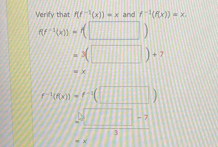 Verify that f(f^(-1)(x))=x and f^(-1)(f(x))=x.
f(f^(-1)(x))=f(□ )
=3(□ )+7
=x
f^(-1)(f(x))=f^(-1)(□ )
=frac □ □ -73
=x