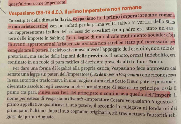 quest’ultimo come imperatore. 
Vespasiano (69-79 d.C.), il primo imperatore non romano 
Capostipite della dinastia flavia, Vespasiano fu il primo imperatore non romano 
e non aristocratico; con lui infatti per la prima volta saliva ai vertici dello Stato 
un rappresentante italico della classe dei cavalieri (suo padre era stato un esat- 
tore delle imposte in Sabina). Era il segno di un radicale mutamento sociale: d’ora 
in avanti, appartenere all’aristocrazia romana non sarebbe stato più necessario per 
conquistare il potere. Decisivo diventava invece l’appoggio dell’esercito, non solo dei 
pretoriani, ma anche delle legioni delle province. Il senato, ormai indebolito, era 
confinato in un ruolo di pura ratifica di decisioni prese da altri e fuori Roma. 
Per dare una forma di legalità alla propria carica, Vespasiano fece approvare dal 
senato una legge sui poteri dell’imperatore (Lex de imperio Vespasiani) che riconosceva 
la sua autorità e trasformava in una magistratura dello Stato il suo potere personale, 
diventato assoluto: egli cessava anche formalmente di essere un principe, ossia il 
primo tra pari. Finiva cosí l'età del principato e cominciava quella dell'Impero. Il 
nome per esteso di Vespasiano diventò «Imperatore Cesare Vespasiano Augusto»: il 
primo appellativo qualificava il suo potere; il secondo lo collegava ai fondatori del 
principato; l’ultimo, dopo il suo cognome originario, gli trasmetteva l’autorità reli- 
giosa del primo Augusto.