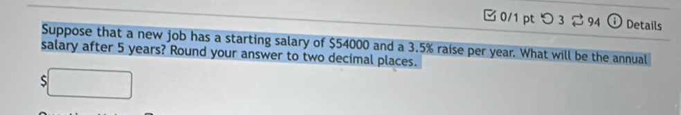 つ 3 ⇄ 94 ⓘ Details 
Suppose that a new job has a starting salary of $54000 and a 3.5% raise per year. What will be the annual 
salary after 5 years? Round your answer to two decimal places. 
S □