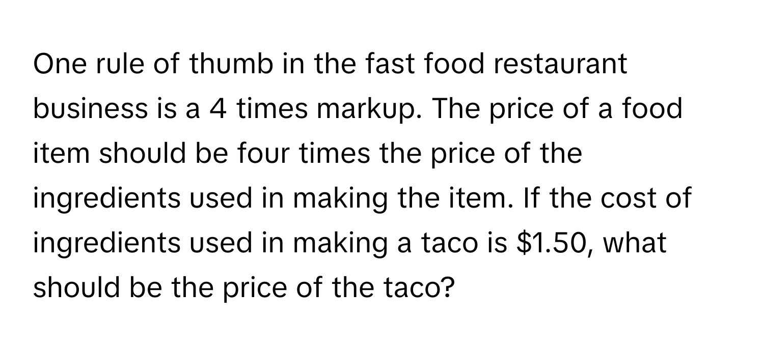 One rule of thumb in the fast food restaurant business is a 4 times markup. The price of a food item should be four times the price of the ingredients used in making the item. If the cost of ingredients used in making a taco is $1.50, what should be the price of the taco?