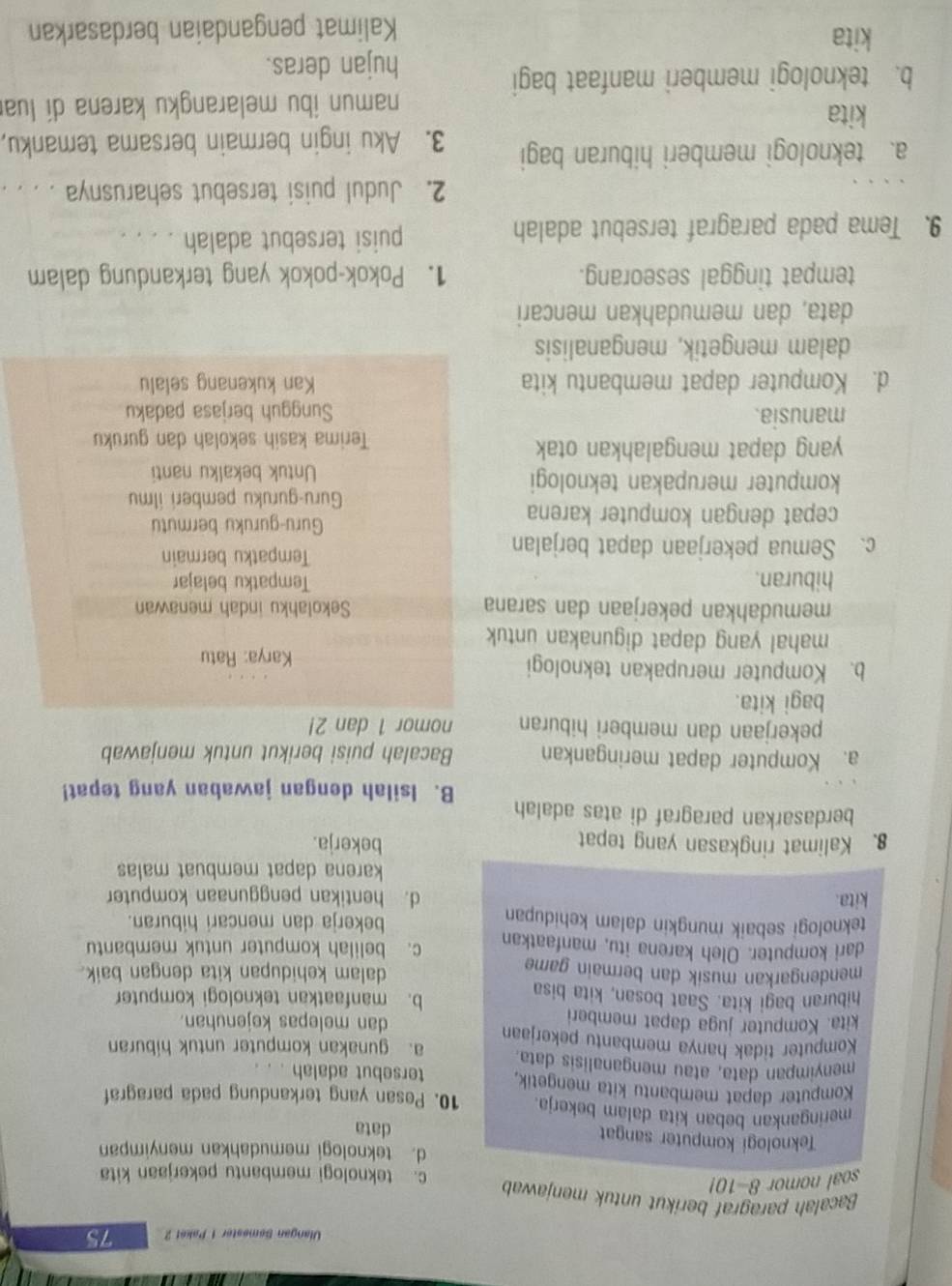 Ulangan Sømester 1 Paket 2 75
Bacalah paragraf berikut untuk menjawab
soal nomor 8-10!
c. teknologi membantu pekerjaan kita
d. teknologi memudahkan menyimpan
Teknologi komputer sangat data
meringankan beban kita dalam bekerja. 10. Pesan yang terkandung pada paragraf
Komputer dapat membantu kita mengetik, tersebut adalah . .
menyimpan data, atau menganalisis data.
Komputer tidak hanya membantu pekerjaan a. gunakan komputer untuk hiburan
kita. Komputer juga dapat memberi dan melepas kejenuhan.
hiburan bagi kita. Saat bosan, kita bisa b. manfaatkan teknologi komputer
mendengarkan musik dan bermain game dalam kehidupan kita dengan baik.
dari komputer. Oleh karena itu, manfaatkan c. belilah komputer untuk membantu
teknologi sebaik mungkin dalam kehidupan bekerja dan mencari hiburan.
kita. d. hentikan penggunaan komputer
karena dapat membuat malas
8. Kalimat ringkasan yang tepat
bekerja.
berdasarkan paragraf di atas adalah
B. Isilah dengan jawaban yang tepat!
a. Komputer dapat meringankan Bacalah puisi berikut untuk menjawab
pekerjaan dan memberi hiburan nomor 1 dan 2!
bagi kita.
b. Komputer merupakan teknologi
Karya: Ratu
mahal yang dapat digunakan untuk
memudahkan pekerjaan dan sarana Sekolahku indah menawan
hiburan. Tempatku belajar
c. Semua pekerjaan dapat berjalan
Tempatku bermain
cepat dengan komputer karena Guru-guruku bermutu
Guru-guruku pemberi ilmu
komputer merupakan teknologi
Untuk bekalku nanti
yang dapat mengalahkan otak Terima kasih sekolah dan guruku
manusia. Sungguh berjasa padaku
d. Komputer dapat membantu kita Kan kukenang selalu
dalam mengetik, menganalisis
data, dan memudahkan mencari
tempat tinggal seseorang. 1. Pokok-pokok yang terkandung dalam
9. Tema pada paragraf tersebut adalah puisi tersebut adalah . . . .
2. Judul puisi tersebut seharusnya . . . .
a. teknologi memberi hiburan bagi 3. Aku ingin bermain bersama temanku,
kita
namun ibu melarangku karena dí lua
b. teknologi memberi manfaat bagi
hujan deras.
kita
Kalimat pengandaian berdasarkan