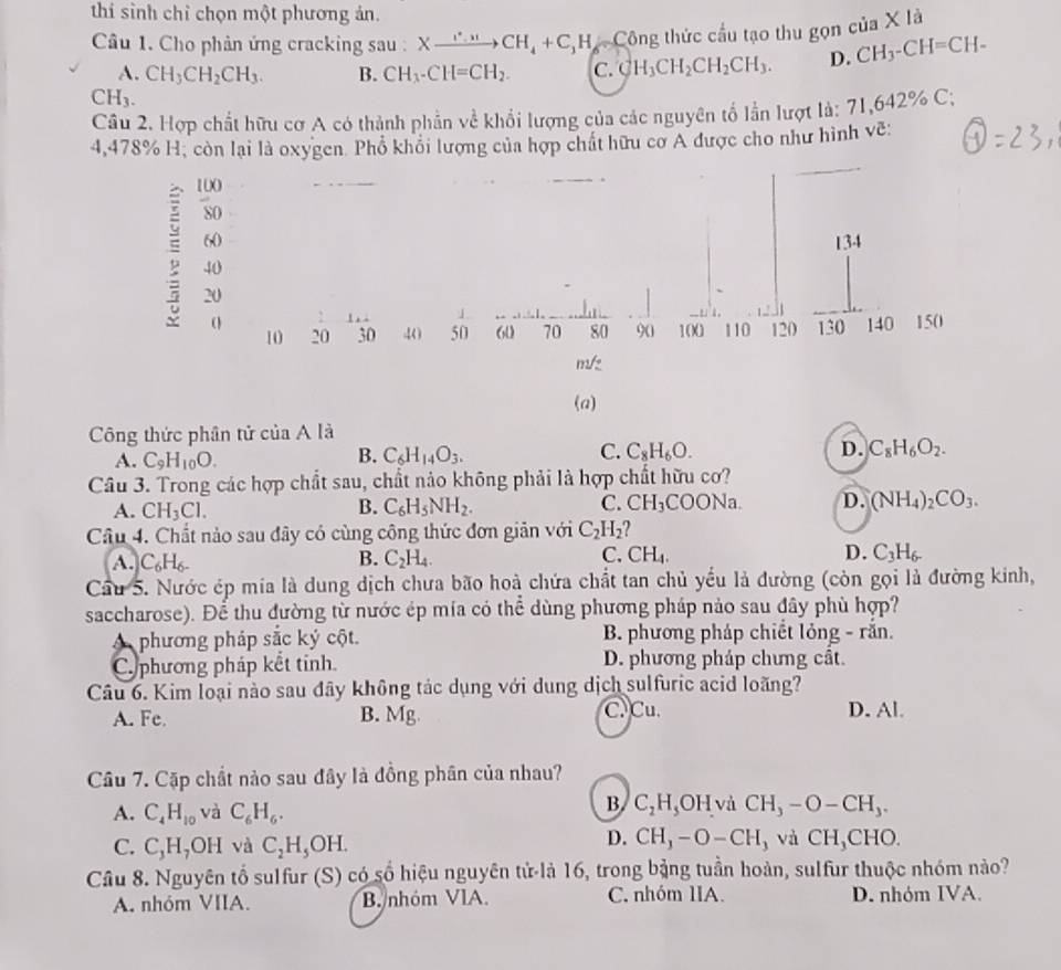 thí sình chỉ chọn một phương ản. x là
Câu 1. Cho phản ứng cracking sau : Xxrightarrow r_4+CCH_4+C_1H_6= Công thức cầu tạo thu gọn của
A. CH_3CH_2CH_3. B. CH_3-CH=CH_2. C. CH_3CH_2CH_2CH_3. D. CH_3-CH=CH-
CH_3.
Câu 2. Hợp chất hữu cơ A có thành phần về khổi lượng của các nguyên tố lần lượt là: 71,642% C;
4,478% H, còn lại là oxygen. Phổ khỏi lượng của hợp chất hữu cơ A được cho như hình vẽ:
(a)
Công thức phân tử của A là
A. C_9H_10O.
B. C_6H_14O_3.
C. C_8H_6O. D. C_8H_6O_2.
Câu 3. Trong các hợp chất sau, chất nảo không phải là hợp chất hữu cơ?
A. CH_3Cl. B. C_6H_5NH_2. C. CH_3COONa D. (NH_4)_2CO_3.
Câu 4. Chất nào sau đây có cùng công thức đơn giản với C_2H_2 ?
A. C_6H_6- B. C_2H_4. C. CH_4. D. C_3H_6.
Cầu 5. Nước ép mia là dung dịch chưa bão hoà chứa chất tan chủ yếu là đường (còn gọi là đường kinh,
saccharose). Để thu đường từ nước ép mía có thể dùng phương pháp nảo sau đây phù hợp?
A phương pháp sắc ký cột. B. phương pháp chiết lỏng - rắn.
C.phương pháp kết tinh. D. phương pháp chưng cât.
Câu 6. Kim loại nào sau đây không tác dụng với dung dịch sulfuric acid loãng?
A. Fe. B. Mg C. Cu. D. Al.
Câu 7. Cặp chất nào sau đây là đồng phân của nhau?
A. C_4H_10 và C_6H_6.
B. C_2H_5OH và CH_3-O-CH_3.
D. CH_3-O-CH_3 và CH_3C
C. C_3H_7OH và C_2H_5OH. CHO.
Câu 8. Nguyên tổ sulfur (S) có số hiệu nguyên tử-là 16, trong bảng tuần hoàn, sulfur thuộc nhóm nào?
A. nhóm VIIA. B. nhóm VlA. C. nhóm IIA. D. nhóm IVA.