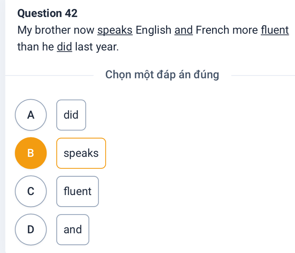 My brother now speaks English and French more fluent
than he did last year.
Chọn một đáp án đúng
A did
B speaks
C fluent
D and