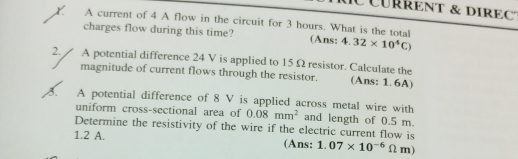 CÜrREnT & dIrEC 
X A current of 4 A flow in the circuit for 3 hours. What is the total 
charges flow during this time? (Ans: 4.32* 10^4C)
2. A potential difference 24 V is applied to 15Ω resistor. Calculate the 
magnitude of current flows through the resistor. (Ans: 1. 6A) 
3. A potential difference of 8 V is applied across metal wire with 
uniform cross-sectional area of 0.08mm^2 and length of 0.5 m. 
Determine the resistivity of the wire if the electric current flow is
1.2 A. (Ans: 1.07* 10^(-6)Omega m)