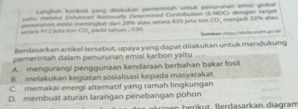 Langkah konkret yang dilakukan pemerintah untuk penurunan emisi global
ysltu melalui Enhanced Nationally Determined Contribution (E-NDC) dengan target
penurinan emisi meningkat dari 29% atau setara 835 juta ton CO_2 menjadi 32% atau
setara 912 juta ton CO_2 pada tahun 030.
Sumber: https://ebtke.esdm.go.id/
Berdasarkan artikel tersebut, upaya yang dapat dilakukan untuk mendukung
pemerintah dalam penurunan emisi karbon yaitu ....
A. mengurangi penggunaan kendaraan berbahan bakar fosil
B. melakukan kegiatan sosialisasi kepada masyarakat
C. memakai energi alternatif yang ramah lingkungan
D. membuat aturan larangan penebangan pohon
rigen berikut. Berdasarkan diagram