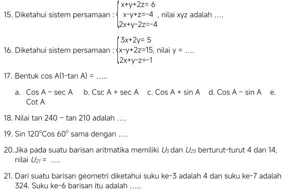 Diketahui sistem persamaan : beginarrayl x+y+2z=6 x-y+z=-4 2x+y-2z=-4endarray. , nilai xyz adalah ....
16. Diketahui sistem persamaan : beginarrayl 3x+2y=5 x-y+2z=15 2x+y-z=-1endarray. , nilai y= _
17. Bentuk cos A(1-tan A)= _
a. CosA-sec A b. CscA+sec A C. CosA+sin A d. CosA-sin A e.
cot A
18. Nilai tan 240-tan 210 adalah ....
19. Sin120°Cos60° sama dengan ....
20. Jika pada suatu barisan aritmatika memiliki Uşdan U_25 berturut-turut 4 dan 14,
nilai U_21= _
21. Dari suatu barisan geometri diketahui suku ke -3 adalah 4 dan suku ke -7 adalah
324. Suku ke -6 barisan itu adalah …....