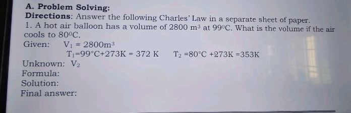 Problem Solving: 
Directions: Answer the following Charles’ Law in a separate sheet of paper. 
1. A hot air balloon has a volume of 2800m^3 at 99°C. What is the volume if the air 
cools to 80°C. 
Given: V_1=2800m^3
T_1=99°C+273K=372K T_2=80°C+273K=353K
Unknown: V_2
Formula: 
Solution: 
Final answer: