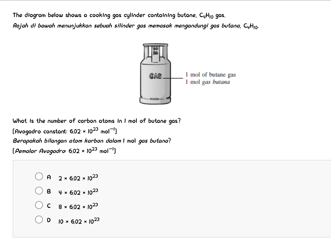 The diagram below shows a cooking gas cylinder containing butane, C_4H_10gos. 
Rajah di bawah menunjukkan sebuah silinder gas memasak mengandungi gas butana, C_4H_10. 
What is the number of carbon atoms in 1 mol of butane gas?
[Avogadro constant: 6.02* 10^(23)mol^(-1)]
Berapakah bilangan atom karbon dalam 1 mol gas butana?
[Pemalar Avogadro: 6.02* 10^(23)mol^(-1)]
A 2* 6.02* 10^(23)
B 4* 6.02* 10^(23)
C 8* 6.02* 10^(23)
D 10* 6.02* 10^(23)