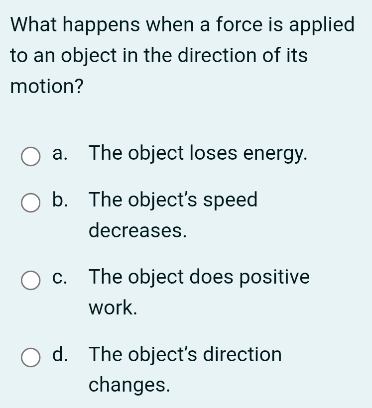 What happens when a force is applied
to an object in the direction of its
motion?
a. The object loses energy.
b. The object’s speed
decreases.
c. The object does positive
work.
d. The object’s direction
changes.