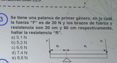 Se tiene una palanca de primer género, en la cual
la fuerza “F” es de 20 N y los brazos de fuerza y
resistencia son 20 cm y 60 cm respectivamente,
hallar la resistencia “R”.
a) 5,1 N
b) 5,2 N
c) 6,6 N
d) 7,4 N
e) 8,6 N