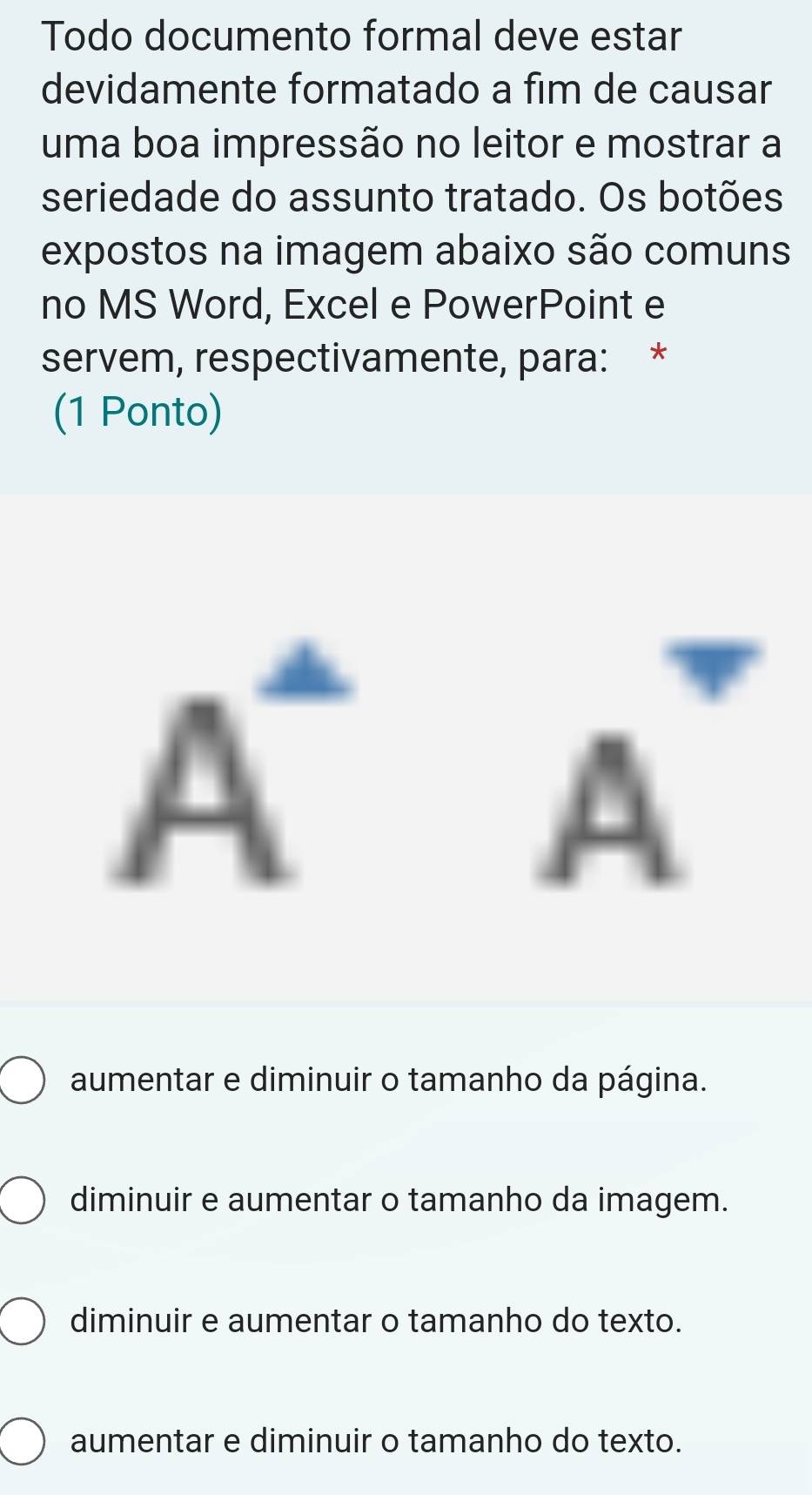 Todo documento formal deve estar
devidamente formatado a fim de causar
uma boa impressão no leitor e mostrar a
seriedade do assunto tratado. Os botões
expostos na imagem abaixo são comuns
no MS Word, Excel e PowerPoint e
servem, respectivamente, para: *
(1 Ponto)
A^-A^-
aumentar e diminuir o tamanho da página.
diminuir e aumentar o tamanho da imagem.
diminuir e aumentar o tamanho do texto.
aumentar e diminuir o tamanho do texto.