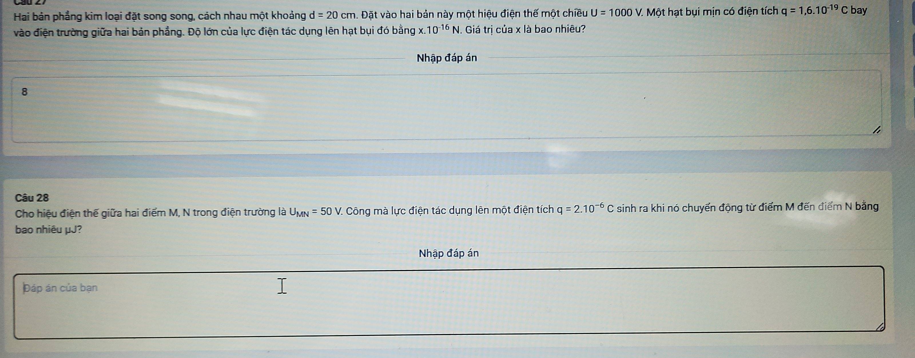 Hai bản phẳng kim loại đặt song song, cách nhau một khoảng d=20cm. Đặt vào hai bản này một hiệu điện thế một chiều U=1000V. . Một hạt bụi mịn có điện tích q=1,6.10^(-19)C bay 
vào điện trường giữa hai bản phẳng. Độ lớn của lực điện tác dụng lên hạt bụi đó bằng x. 10^(-16)N. Giá trị của x là bao nhiêu? 
Nhập đáp án 
8 
I 
Câu 28 
Cho hiệu điện thế giữa hai điểm M, N trong điện trường là U_MN=50V. Công mà lực điện tác dụng lên một điện tích q=2.10^(-6)C sinh ra khi nó chuyển động từ điểm M đến điểm N bằng 
bao nhiêu μJ? 
Nhập đáp án 
Đáp án của bạn