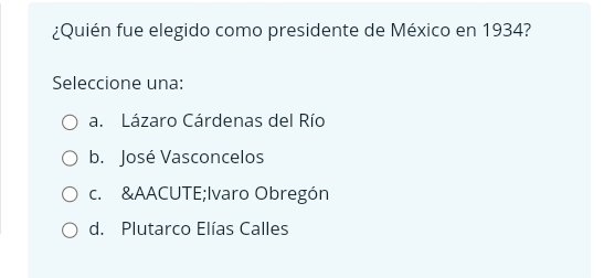 ¿Quién fue elegido como presidente de México en 1934?
Seleccione una:
a. Lázaro Cárdenas del Río
b. José Vasconcelos
c. &AACUTE;Ivaro Obregón
d. Plutarco Elías Calles