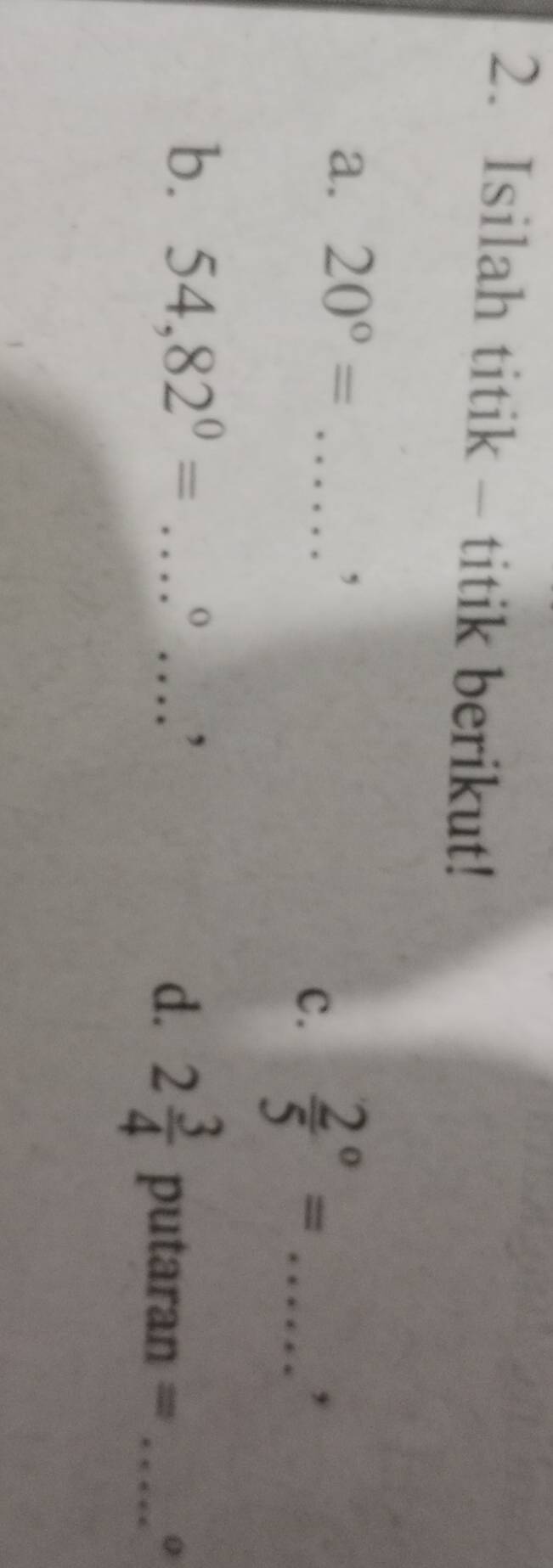 Isilah titik - titik berikut! 
a. 20°= _ 
, 
c. frac 25^((circ)= _ 
, 
b. 54, 82^0)= _ 
O 
_, 
d. 2 3/4  putaran =_ 
0