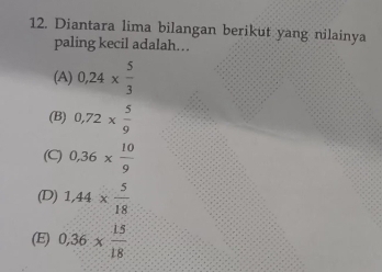 Diantara lima bilangan berikut yang nilainya
paling kecil adalah…
(A) 0,24*  5/3 
(B) 0,72*  5/9 
(C) 0,36*  10/9 
(D) 1,44*  5/18 
(E) 0,36*  15/18 