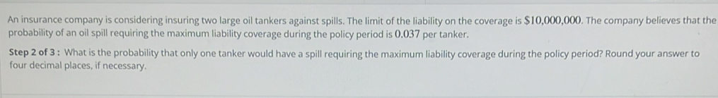 An insurance company is considering insuring two large oil tankers against spills. The limit of the liability on the coverage is $10,000,000. The company believes that the 
probability of an oil spill requiring the maximum liability coverage during the policy period is 0.037 per tanker. 
Step 2 of 3 : What is the probability that only one tanker would have a spill requiring the maximum liability coverage during the policy period? Round your answer to 
four decimal places, if necessary.