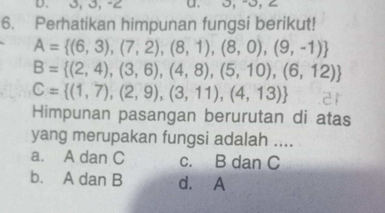 3, 3, -2 a. 0, -0, ∠
6. Perhatikan himpunan fungsi berikut!
A= (6,3),(7,2),(8,1),(8,0),(9,-1)
B= (2,4),(3,6),(4,8),(5,10),(6,12)
C= (1,7),(2,9),(3,11),(4,13)
Himpunan pasangan berurutan di atas
yang merupakan fungsi adalah ....
a. A dan C c. B dan C
b. A dan B
d. A