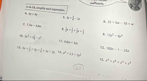 coefficients. 
In 4-15, simplify each expression. 
4. 4y+9y 5, 3z+ 3/4 -2z 6. 25+5w-10+w
7. 7.7w-4.6w 8.  1/2 x+ 1/2 + 1/2 x+ 1/2  12y^2-6y^2
9. 
10. 3z^3+2 1/4 -z^3 6.6m+3m
11. 
12. 100n-1-25n
13. 5x+ 1/2 +3y+ 1/4 +2x-2y 14. p^2+2.3+3p^2
15. z^4+z^4+z^4+z^4