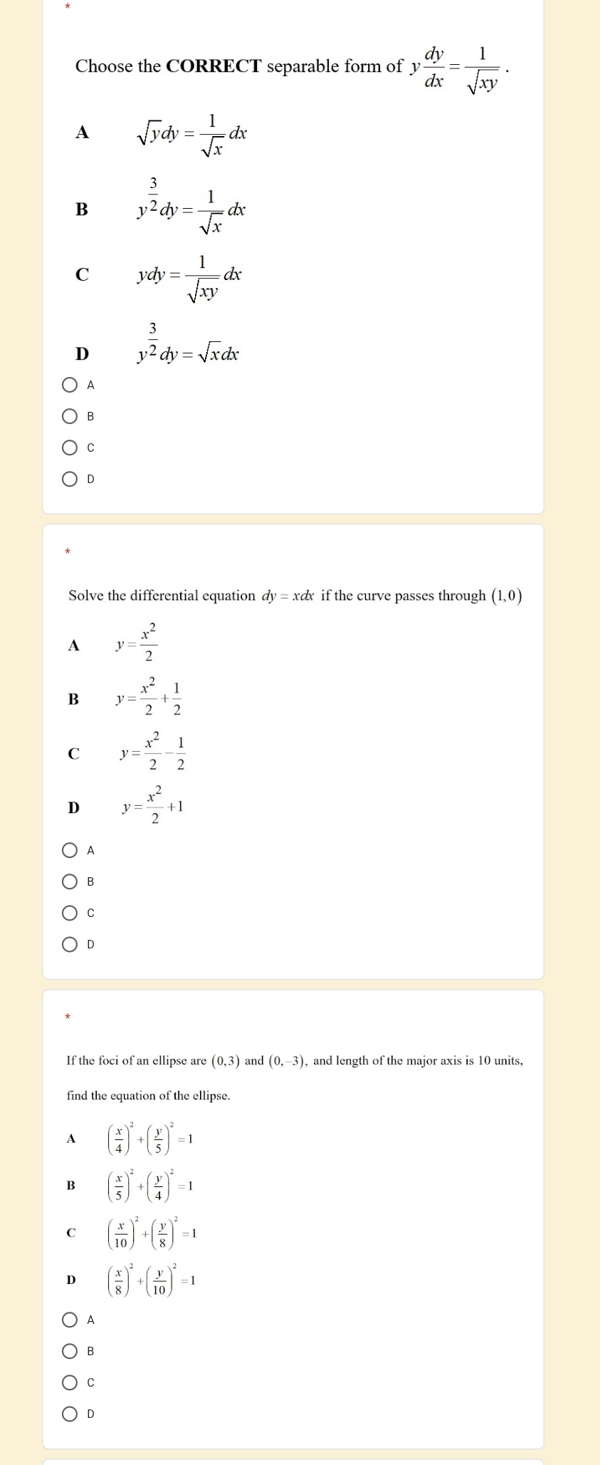 Choose the CORRECT separable form of y dy/dx = 1/sqrt(xy) .
A sqrt(y)dy= 1/sqrt(x) dx
B y^(frac 3)2dy= 1/sqrt(x) dx
C ydy= 1/sqrt(xy) dx
D y^(frac 3)2dy=sqrt(x)dx
A
B
C
D
Solve the differential equation dy=xdx if the curve passes through (1,0)
A y= x^2/2 
B y= x^2/2 + 1/2 
C y= x^2/2 - 1/2 
D y= x^2/2 +1
A
B
C
D
If the foci of an ellipse are (0,3) and (0,-3) , and length of the major axis is 10 units,
find the equation of the ellipse.
A ( x/4 )^2+( y/5 )^2=1
B ( x/5 )^2+( y/4 )^2=1
C ( x/10 )^2+( y/8 )^2=1
D ( x/8 )^2+( y/10 )^2=1
A
B
C
D