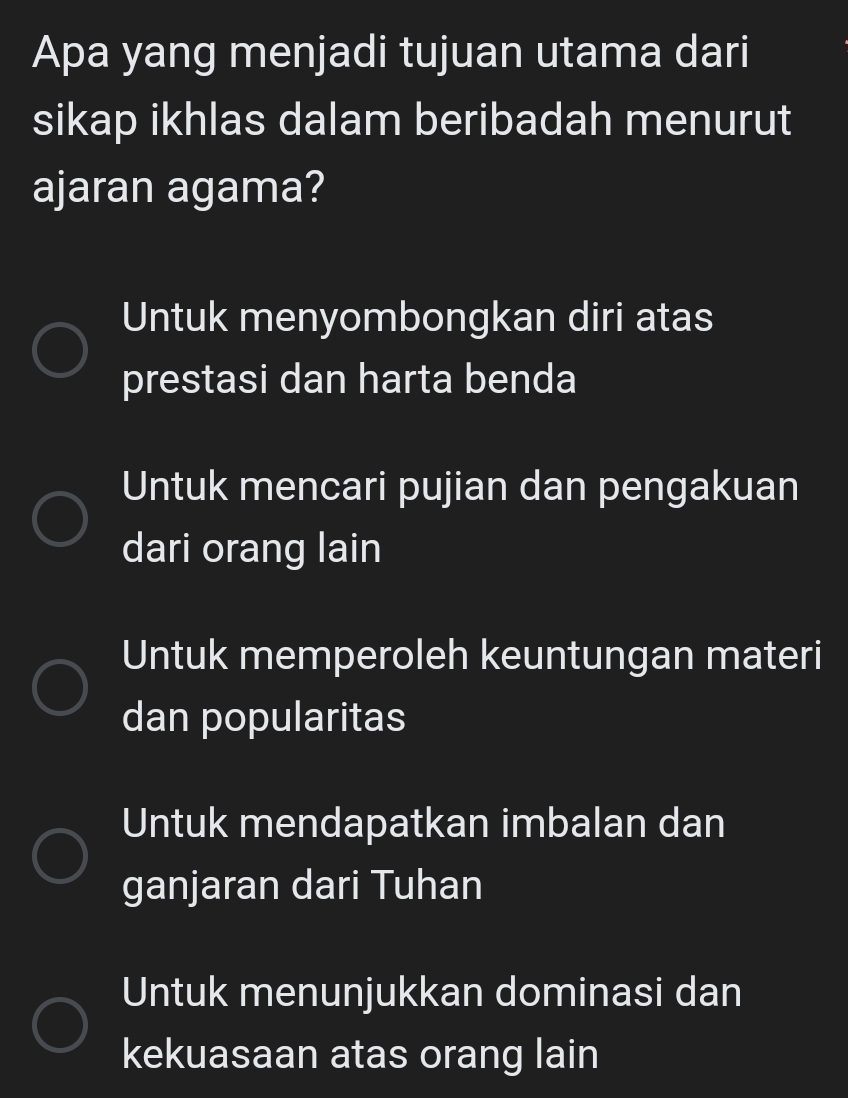 Apa yang menjadi tujuan utama dari
sikap ikhlas dalam beribadah menurut
ajaran agama?
Untuk menyombongkan diri atas
prestasi dan harta benda
Untuk mencari pujian dan pengakuan
dari orang lain
Untuk memperoleh keuntungan materi
dan popularitas
Untuk mendapatkan imbalan dan
ganjaran dari Tuhan
Untuk menunjukkan dominasi dan
kekuasaan atas orang lain