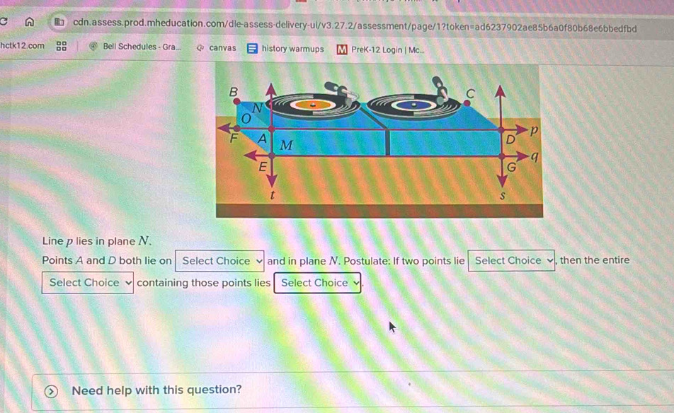 hctk12.com Bell Schedules - Gra... canvas history warmups PreK-12 Login | Mc... 
Line p lies in plane N. 
Points A and D both lie on Select Choice and in plane N. Postulate: If two points lie Select Choice , then the entire 
Select Choice containing those points lies Select Choice 
Need help with this question?