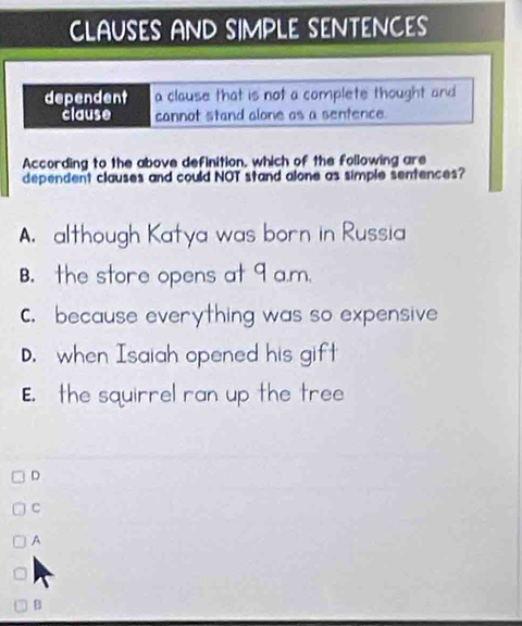 CLAUSES AND SIMPLE SENTENCES
dependent a clause that is not a complete thought and 
clause cannot stand alone os a sentence.
According to the above definition, which of the following are
dependent clauses and could NOT stand alone as simple sentences?
A. although Katya was born in Russia
B. the store opens at 9 a.m.
C. because everything was so expensive
D. when Isaiah opened his gift
E. the squirrel ran up the tree
D
C
A
B