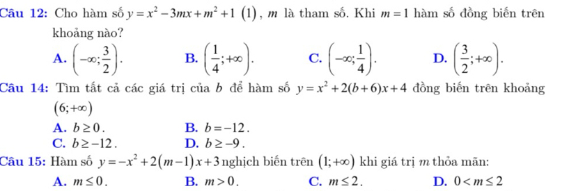 Cho hàm số y=x^2-3mx+m^2+1 (1), m là tham số. Khi m=1 hàm số đồng biến trên
khoảng nào?
A. (-∈fty ; 3/2 ). B. ( 1/4 ;+∈fty ). C. (-∈fty ; 1/4 ). D. ( 3/2 ;+∈fty ). 
Câu 14: Tìm tất cả các giá trị của b để hàm số y=x^2+2(b+6)x+4 đồng biến trên khoảng
(6;+∈fty )
A. b≥ 0. B. b=-12.
C. b≥ -12. D. b≥ -9. 
Câu 15: Hàm số y=-x^2+2(m-1)x+3 nghịch biến trên (1;+∈fty ) khi giá trị m thỏa mãn:
A. m≤ 0. B. m>0. C. m≤ 2. D. 0