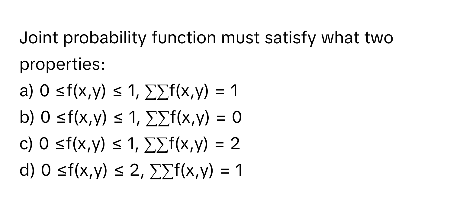 Joint probability function must satisfy what two properties:

a) 0 ≤f(x,y) ≤ 1, ∑∑f(x,y) = 1 
b) 0 ≤f(x,y) ≤ 1, ∑∑f(x,y) = 0
c) 0 ≤f(x,y) ≤ 1, ∑∑f(x,y) = 2
d) 0 ≤f(x,y) ≤ 2, ∑∑f(x,y) = 1