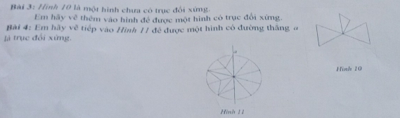 Hình 10 là một hình chưa có trục đối xứng. 
Em hãy vẽ thêm vào hình để được một hình có trục đổi xứng. 
Bài 4: Em hãy vẽ tiếp vào Hình 11 đề được một hình có đường thắng a 
là trục đối xứng. 
Hinh 10
Hình 1 1