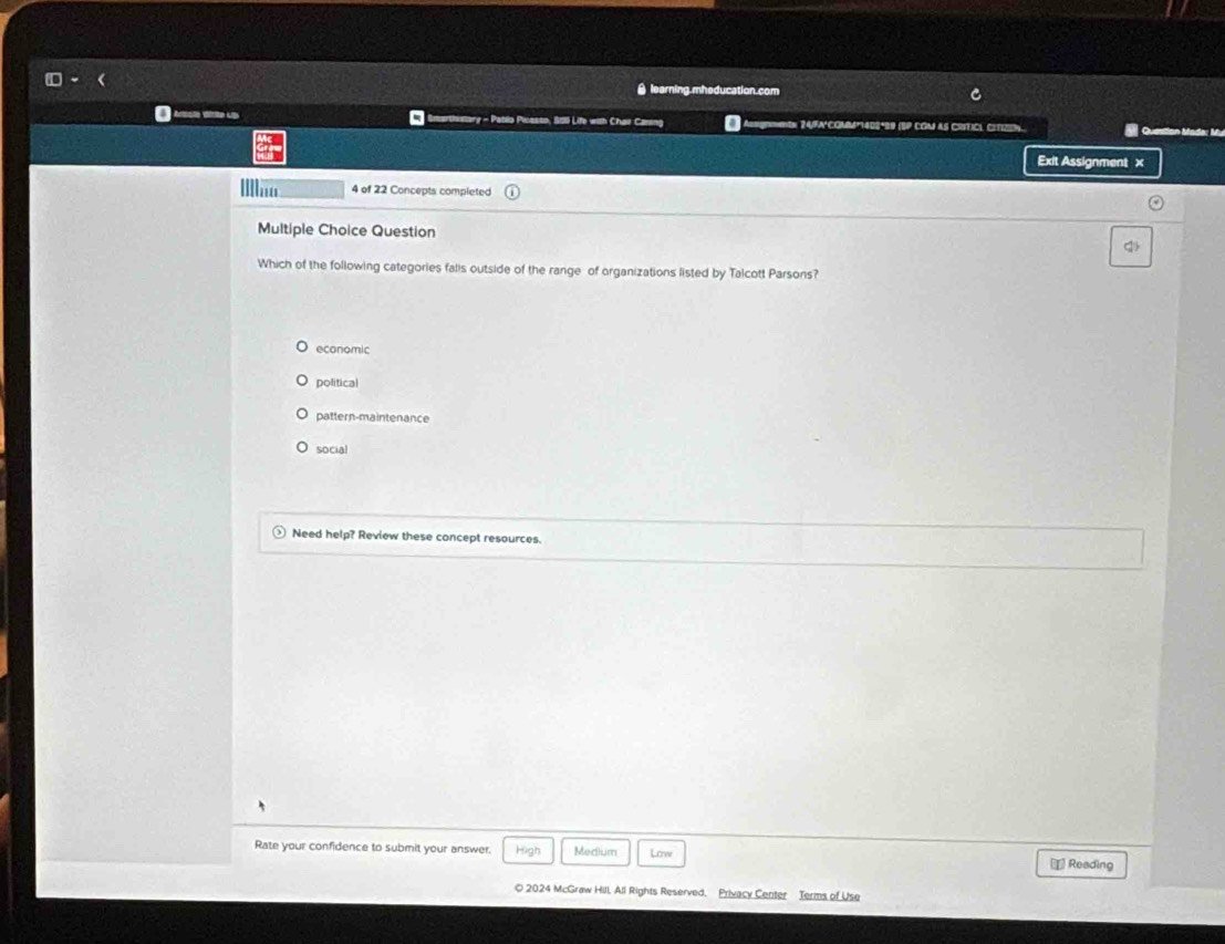square = 
learning mheducation.com C
A o UD cartsstary - Pablo Picesto, Ssti Life with Chai Caning 0 mtn: 24/FA'COMM*1402ª99 (SP COM aS CritICL CItizón. Queslian Mada: Mu
Exit Assignment ×
4 of 22 Concepts completed
Multiple Choice Question
q
Which of the following categories falls outside of the range of organizations listed by Talcott Parsons?
economic
political
pattern-maintenance
social
Need help? Review these concept resources.
Rate your confidence to submit your answer. High Medium Low ⊥ Reading
© 2024 McGraw Hill, All Rights Reserved, Privacy Center Terms of Use