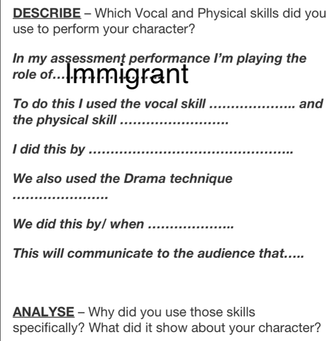 DESCRIBE - Which Vocal and Physical skills did you 
use to perform your character? 
In my assessment performance I’m playing the 
role of Immigrant 
To do this I used the vocal skill _and 
the physical skill_ 
I did this by_ 
We also used the Drama technique 
_ 
We did this by/ when_ 
This will communicate to the audience that..... 
ANALYSE - Why did you use those skills 
specifically? What did it show about your character?