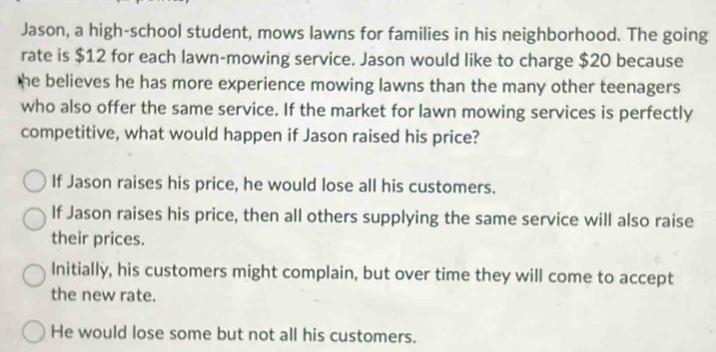 Jason, a high-school student, mows lawns for families in his neighborhood. The going
rate is $12 for each lawn-mowing service. Jason would like to charge $20 because
he believes he has more experience mowing lawns than the many other teenagers
who also offer the same service. If the market for lawn mowing services is perfectly
competitive, what would happen if Jason raised his price?
If Jason raises his price, he would lose all his customers.
If Jason raises his price, then all others supplying the same service will also raise
their prices.
Initially, his customers might complain, but over time they will come to accept
the new rate.
He would lose some but not all his customers.