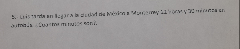 5.- Luis tarda en llegar a la ciudad de México a Monterrey 12 horas y 30 minutos en 
autobús. ¿Cuantos minutos son?.