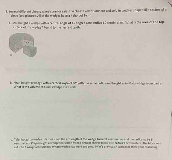 Several different cheese wheels are for sale. The cheese wheels are cut and sold in wedges shaped like sectors of a 
circle (see picture). All of the wedges have a height of 6 cm. 
a. Mai bought a wedge with a central angle of 45 degrees and radius 10 centimeters. What is the area of the top 
surface of this wedge? Round to the nearest tenth. 
b. Kiran bought a wedge with a central angle of 30° with the same radius and height as in Mai’s wedge from part a). 
What is the volume of Kiran’s wedge. Give units. 
c. Tyler bought a wedge. He measured the arc length of the wedge to be 12 centimeters and the radius to be 8
centimeters. Priya bought a wedge that came from a circular cheese block with radius 9 centimeters. The block was 
cut into 6 congruent sectors. Whose wedge has more top area, Tyler’s or Priya’s? Explain or show your reasoning.