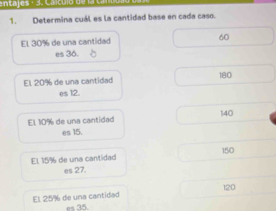 entajes · 3. Caículó de la cantidao base
1. Determina cuál es la cantidad base en cada caso.
El 30% de una cantidad 60
es 36.
180
El 20% de una cantidad
es 12.
140
El 10% de una cantidad
es 15.
150
El 15% de una cantidad
es 27.
120
El 25% de una cantidad
es 35.