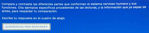 Compara y contrasta las diferentes partes que conforman el sistema nervioso humano y sus 
funciones. Cita ejemplos específicos procedentes de las lecturas, y la información que ya sepas de 
antes, para respaldar tu comparación. 
Escribe tu respuesta en el cuadro de abajo. 
SUGERENCIAS PARA RESPONDER