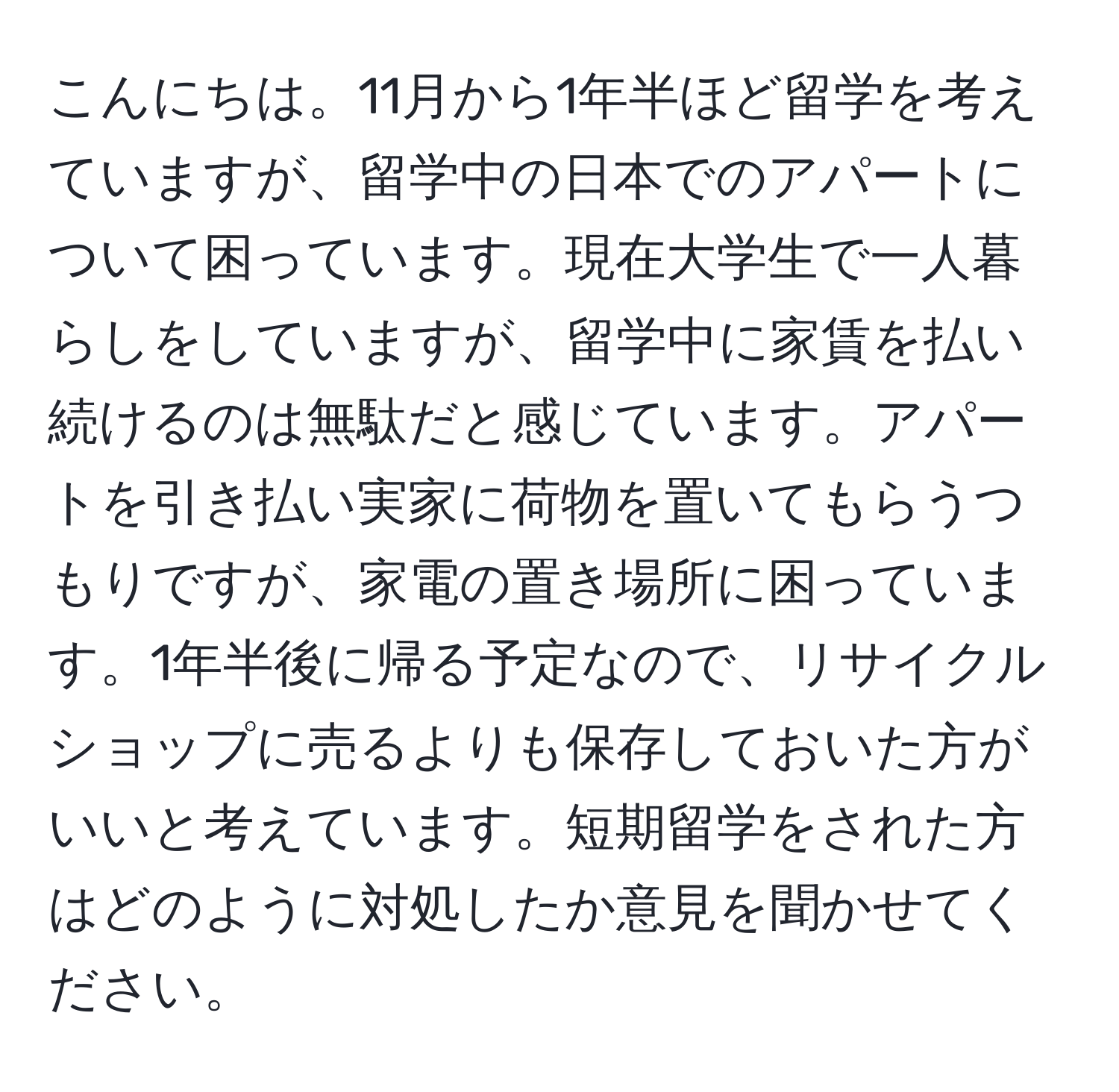 こんにちは。11月から1年半ほど留学を考えていますが、留学中の日本でのアパートについて困っています。現在大学生で一人暮らしをしていますが、留学中に家賃を払い続けるのは無駄だと感じています。アパートを引き払い実家に荷物を置いてもらうつもりですが、家電の置き場所に困っています。1年半後に帰る予定なので、リサイクルショップに売るよりも保存しておいた方がいいと考えています。短期留学をされた方はどのように対処したか意見を聞かせてください。