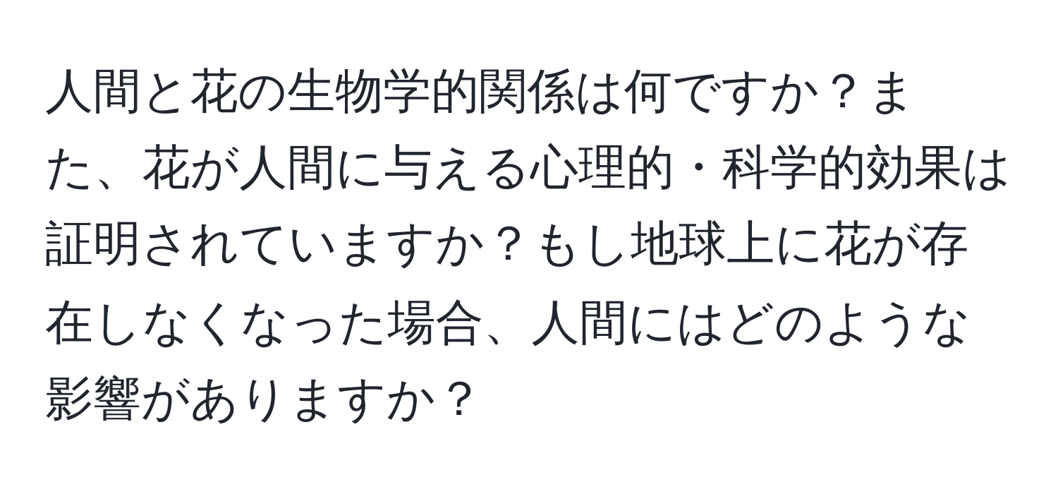 人間と花の生物学的関係は何ですか？また、花が人間に与える心理的・科学的効果は証明されていますか？もし地球上に花が存在しなくなった場合、人間にはどのような影響がありますか？