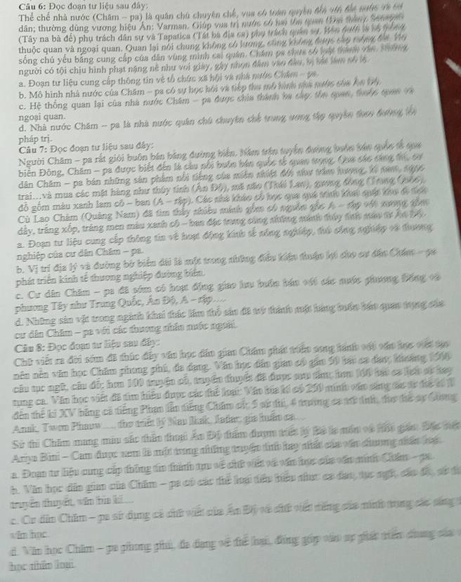 Đọc đoạn tư liệu sau đây:
Thể chể nhà nước (Châm - pa) là quân chủ chuyên chế, vua có tran quyền đần vtn đa nước v8 64
dân; thường dùng vương hiệu Ấn: Varman. Giúp vua trì nước có nai tha than tai tàny Sahye
(Tây na bà đế) phụ trách dân sự và Tapatica (Tát ba địa ca) phụ trách quân sự, Bên tuth là vộ t  nế
thuộc quan và ngoại quan, Quan lại nói chung không có lương, cùng không được cáp cường địa Vo
sống chủ yếu bằng cung cấp của dân vùng minh cai quân. Châm pa chức số luy tành vận Thng
người có tội chiu hình phạt nặng nề như voi giay, gây nhọn đâm vào đầo, bị bái lan số l6
a. Đoạn tư liệu cung cấp thông tin vệ tổ chức xã hội và nhà nước Châm - pa
b. Mô hình nhà nước của Chăm - pa có sự học hồi và tiếp thu mô hình sựa nước của Ân bh
c. Hệ thống quan lại của nhà nước Chám - pa được chia thành ba cáp: thn quan, thuộc quan và
ngoại quan.
d. Nhà nước Chăm -- pa là nhà nước quân chú chuyên chế trong ương tập quyên theo đường lên
pháp trị.
Câu 7: Đọc đoạn tư liệu sau đây:
Người Chăm - pa rất giới buôn bán bằng đường biển, hám trận tuyển đường buớn tán quốn tế qựua
biển Đông, Chăm - pa được biết đến là câu sối buận bán quốc tế quao sợng, Qua các cáng để, sự
dân Chăm - pa bản những sản phẩm nổi tiếng của miên nhiệt đội như tăn hượng, Xi na, 1996
trai...và mua các mặt hàng như thúy tỉnh (Ân Độ), mã não (Thái Lan), guong đồng (Tnng (966),
đỗ gồm màu xanh lam cô - ban (A - rập). Các shà kháo cố học qua quá tn khc quác khc đã tợc
Cù Lao Châm (Quảng Nam) đã tìm thảy nhiều minh gồm có nguồm gốc A - thợ vật mơng gồa
dây, trăng xốp, tráng men màu xanh có - ban đặc trang công shững minh tủy tnh mâu tư Ấn by
2. Đoạn tư liệu cung cấp thông tia về hoạt động kính tế nông nghiệp, tứ công nghiệp và đương
nghiệp của cư dân Châm - pa.
b. Vị trí địa lý và đường bờ biển dài là một trong những điều kiện thuận li cho cư dần Chm  - p
phát triển kinh tế thương nghiệp đường biển
c. Cư dân Chăm - pa đã sim có hoạ động giao lưu bưôn báo với các nước phương Đổng vô
phương Tây như Trung Quốc, Án Độ, A - tập....
d. Những sảa vật trong ngành khai thác lầm thổ sảu đã tớ thính một hàng tuớn bát quan trựng cáa
cư dân Chim - pa với các thương nhân nuớc ngoi.
Câu 8: Đọc đoạ tư liệu sau đây:
Chữ viết ra đời sớm đã thúc đấy văn học dân giao Chẩm phát toán song hànhh với váo học vết tạo
năn nền văn học Chăm phong phú, đa dạng. Văo học dân giao có gầm 50 bái ca đaợ; khoảng 1966
cầu mục ngữ, cầu đế; hơm 100 tuyện có, tuyền tuyết đã được sau tâ; hơm 160 hại ca lạh sử hay
rung ca. Văn học viết đã tim hiểu được các thể loạc Vậo bia ki có 200 minh vậo sáng tác tr để t đ
đến thể ki XV bằng cá tiếng Phan lần tiếng Chăm cá; 5 sử ti, 4 trương ca tử tíh, thơ thể sy Ghong
Ank, Twon Phaow, the trết lý Nau Iak, Jafar; gia huấn ca..
Sử thi Chim mang mẫu sắc thân thoạ Áo Độ điẩm đượm triếc lý Bộ là môm và háo giám Độc tếc
Ariya Bini - Cam được xam là một trong những tuyệc th bay nất của vận dương nhấn lg
a. Đoạn tư liệu cung cấp thông tn thành tựu về chứ vit và vận học của vấn ninh Châm- pa
b. Vin học dân gi của Chim - pa có các thể loại têu biểu nhc ca đạo, tực ngh, các độ, sử đi
druyền thuyết, văn bìa khí
c. Cr dân Chăm - pa sử dụng cả chữ vit của Ấn Độ và chữ viết năng cáa inh trong các sáng 
win har.
d. Văn học Chim - pa phong phi, đa đạng về đi hại, đồng gáp vấn sp phát triển dung của 
học nhân loại