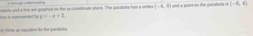 a thorough understanding. 
rabola and a line are graphed on the xy -coordinate plane. The parabola has a vertex (-4,0) and a point on the parabola is (-6,4). 
line is represented by y=-x+2. 
A) Write an equation for the parabola.