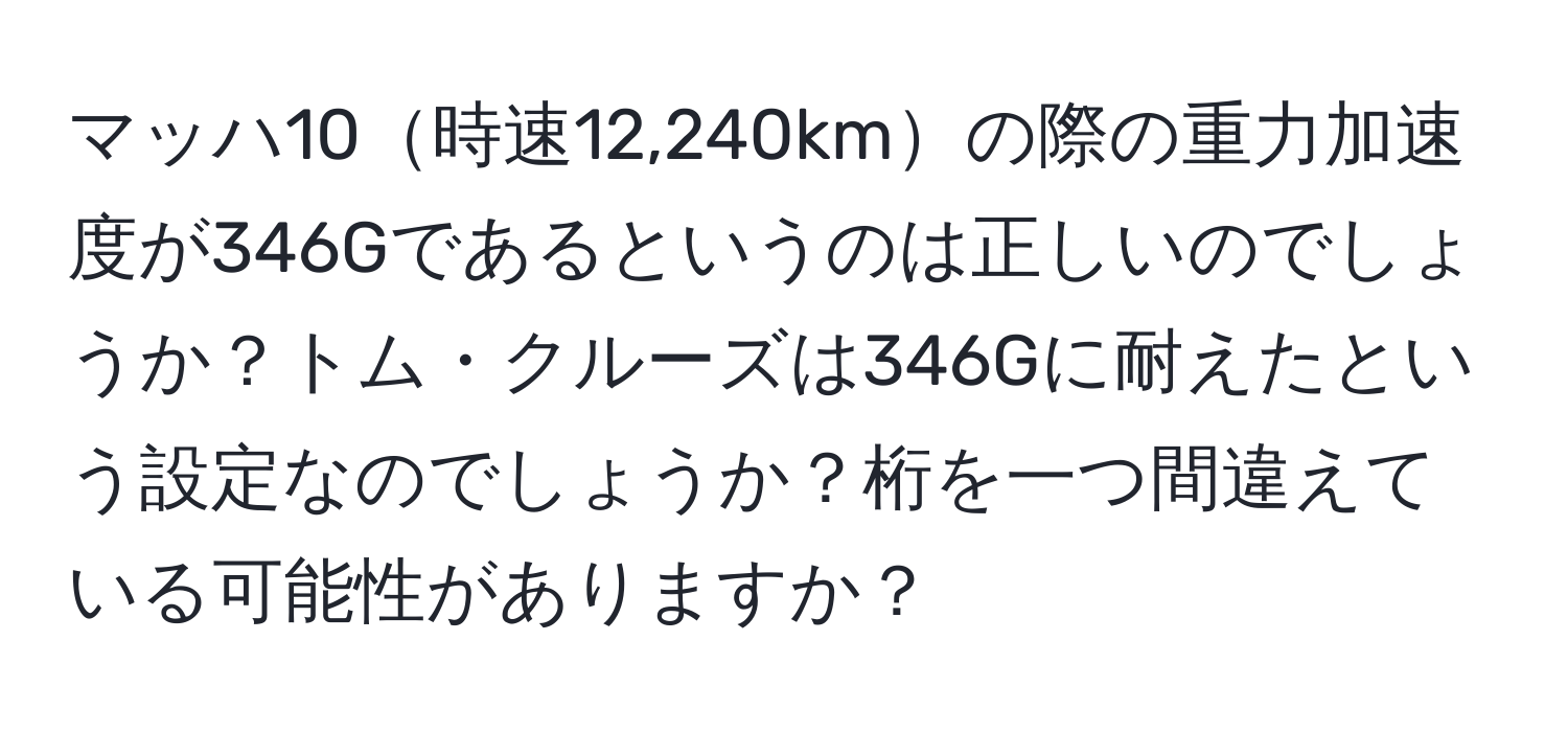 マッハ10時速12,240kmの際の重力加速度が346Gであるというのは正しいのでしょうか？トム・クルーズは346Gに耐えたという設定なのでしょうか？桁を一つ間違えている可能性がありますか？