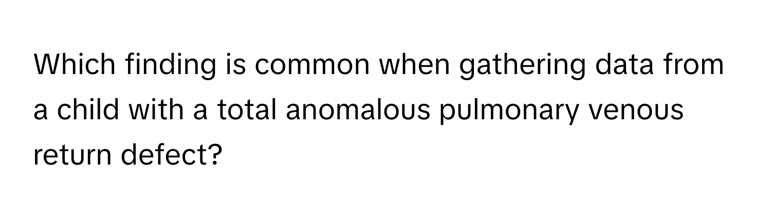 Which finding is common when gathering data from a child with a total anomalous pulmonary venous return defect?