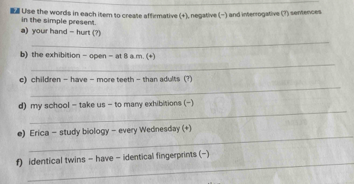 Use the words in each item to create affirmative (+), negative (−) and interrogative (?) sentences 
in the simple present. 
a) your hand - hurt (?) 
_ 
b) the exhibition - open - at 8 a.m. (+) 
_ 
_ 
c) children - have - more teeth - than adults (?) 
_ 
d) my school - take us - to many exhibitions (-) 
_ 
e) Erica - study biology - every Wednesday (+) 
_ 
f) identical twins - have - identical fingerprints (-)