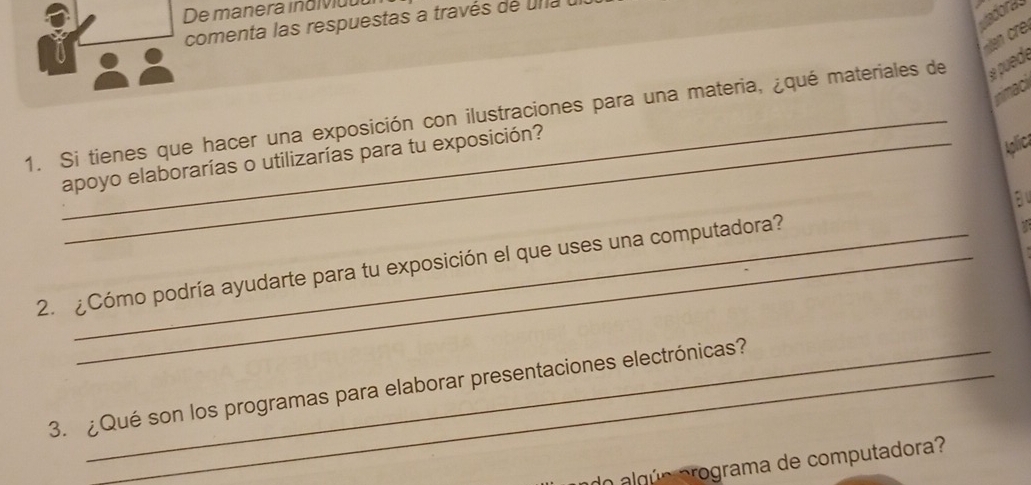 De manera inaivdul 
vadoras 
comenta las respuestas a través de u n a 
nimac 
1. Si tienes que hacer una exposición con ilustraciones para una materia, ¿qué materiales de puede 
Aplica 
apoyo elaborarías o utilizarías para tu exposición? 
a 
2. ¿Cómo podría ayudarte para tu exposición el que uses una computadora? 
a 
3. ¿Qué son los programas para elaborar presentaciones electrónicas? 
do algún programa de computadora?