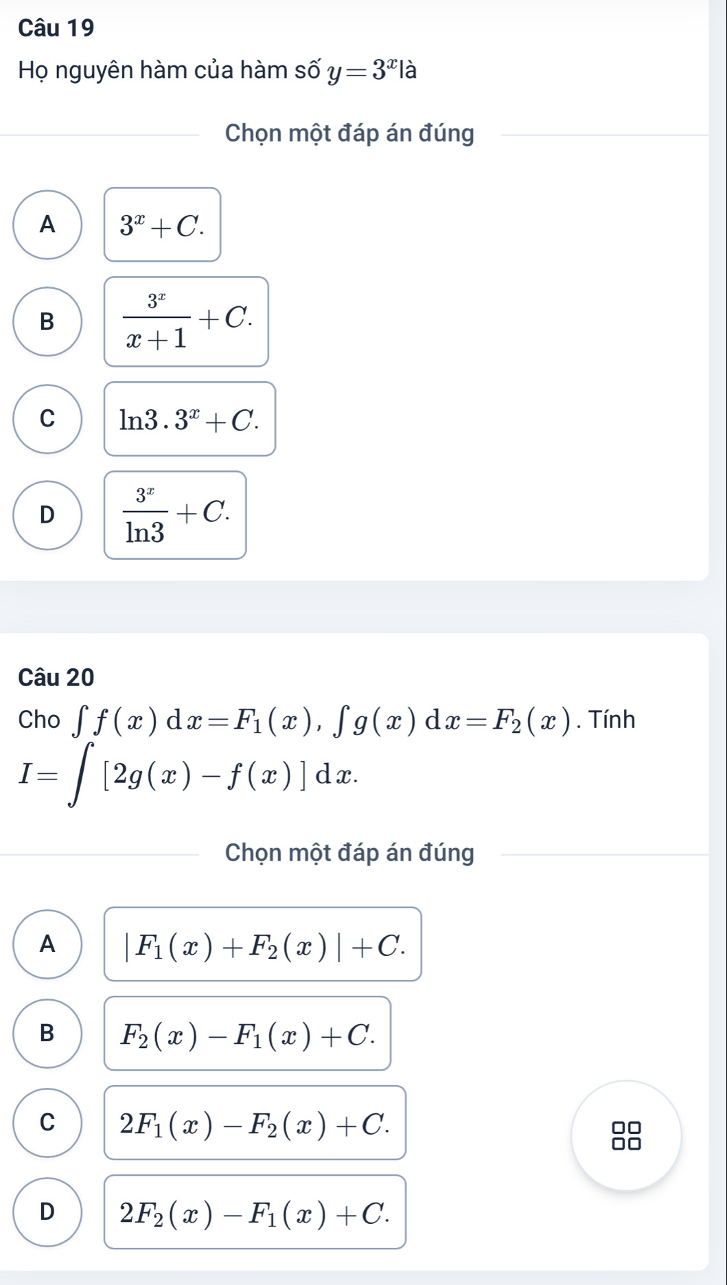 Họ nguyên hàm của hàm số y=3^x à
Chọn một đáp án đúng
A 3^x+C.
B  3^x/x+1 +C.
C ln 3.3^x+C.
D  3^x/ln 3 +C. 
Câu 20
Cho ∈t f(x)dx=F_1(x), ∈t g(x)dx=F_2(x). Tính
I=∈t [2g(x)-f(x)]dx. 
Chọn một đáp án đúng
A |F_1(x)+F_2(x)|+C.
B F_2(x)-F_1(x)+C.
C 2F_1(x)-F_2(x)+C. 
□□
□□
D 2F_2(x)-F_1(x)+C.