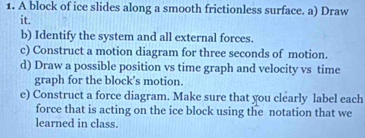 A block of ice slides along a smooth frictionless surface. a) Draw 
it. 
b) Identify the system and all external forces. 
c) Construct a motion diagram for three seconds of motion. 
d) Draw a possible position vs time graph and velocity vs time 
graph for the block’s motion. 
e) Construct a force diagram. Make sure that you clearly label each 
force that is acting on the ice block using the notation that we 
learned in class.