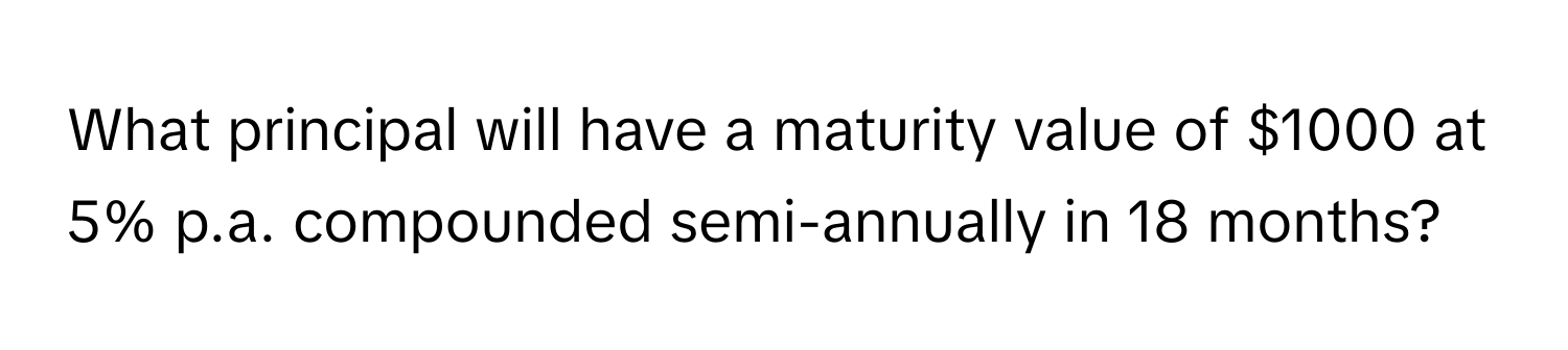 What principal will have a maturity value of $1000 at 5% p.a. compounded semi-annually in 18 months?